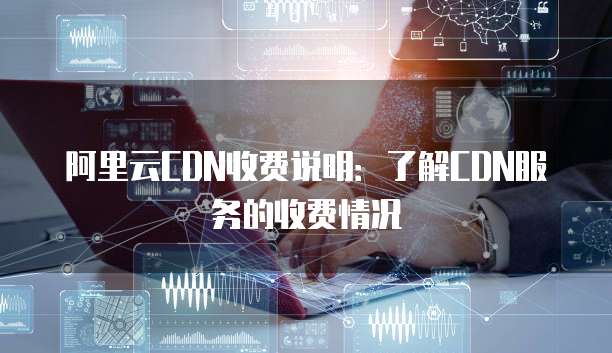 阿里云CDN收费说明:了解CDN服务的收费情况
