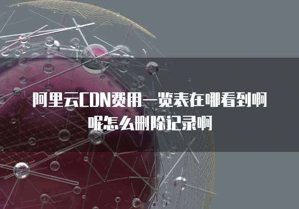 阿里云CDN费用一览表在哪看到啊呢怎么删除记录啊
