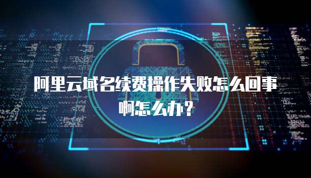 阿里云域名续费操作失败怎么回事啊怎么办?