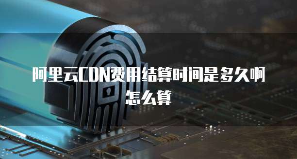 阿里云CDN费用结算时间是多久啊怎么算