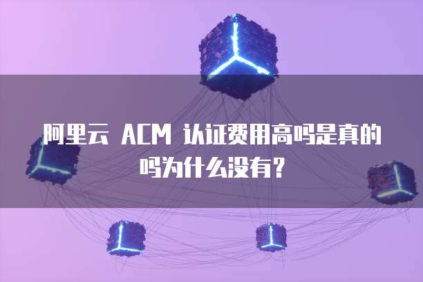 阿里云 ACM 认证费用高吗是真的吗为什么没有?