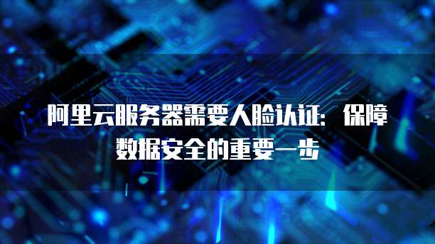 阿里云服务器需要人脸认证:保障数据安全的重要一步