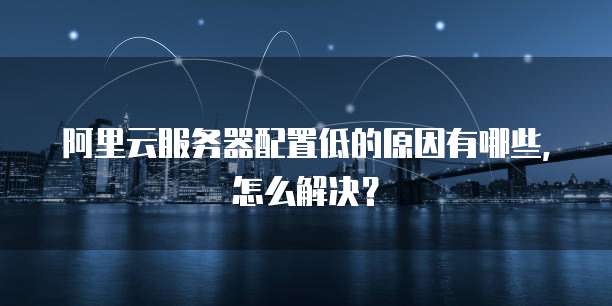 阿里云服务器配置低的原因有哪些,怎么解决?