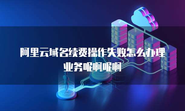 阿里云域名续费操作失败怎么办理业务呢啊呢啊