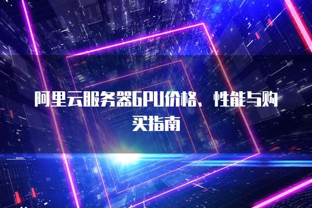 阿里云服务器GPU价格、性能与购买指南