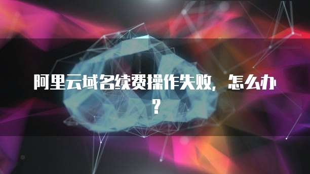 阿里云域名续费操作失败，怎么办？