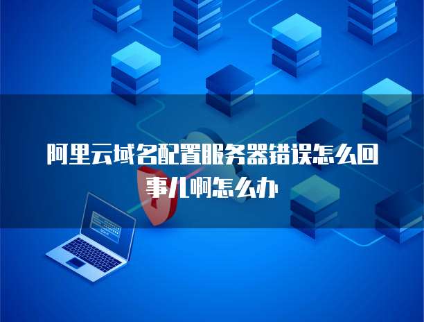 阿里云域名配置服务器错误怎么回事儿啊怎么办
