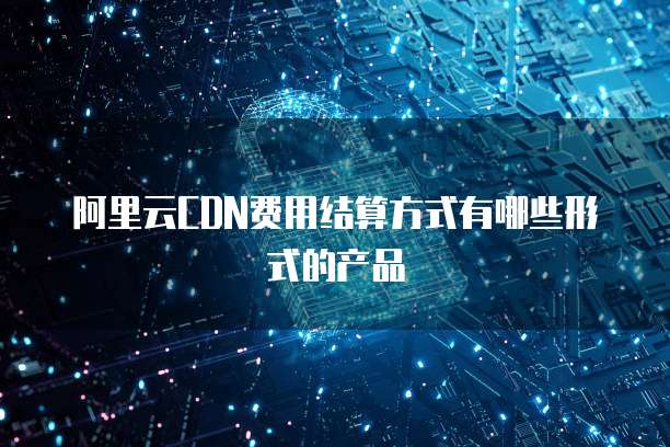 阿里云CDN费用结算方式有哪些形式的产品
