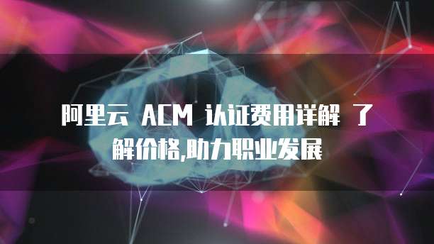阿里云 ACM 认证费用详解 了解价格,助力职业发展