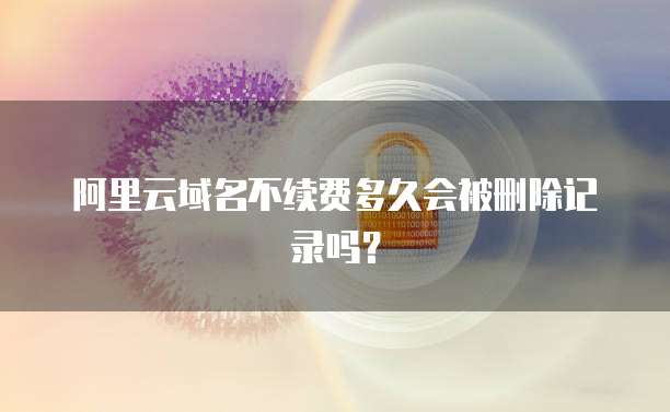 阿里云域名不续费多久会被删除记录吗？