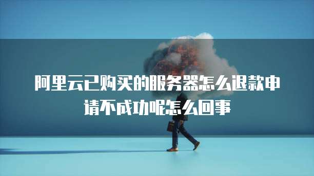 阿里云已购买的服务器怎么退款申请不成功呢怎么回事