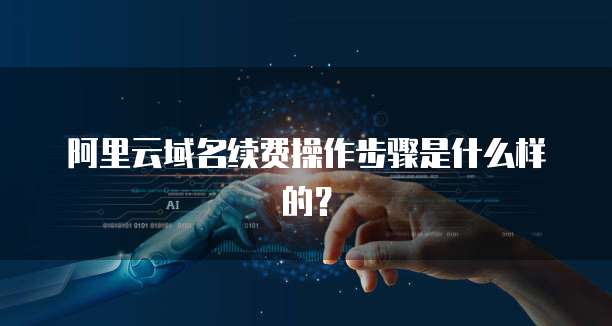 阿里云域名续费操作步骤是什么样的?