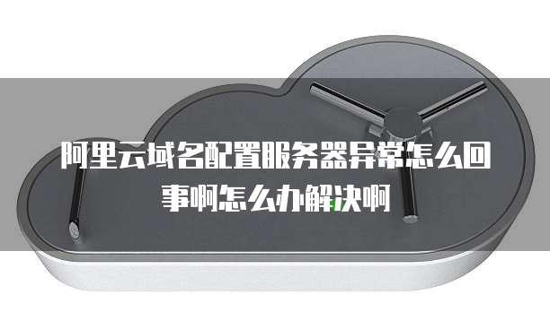 阿里云域名配置服务器异常怎么回事啊怎么办解决啊