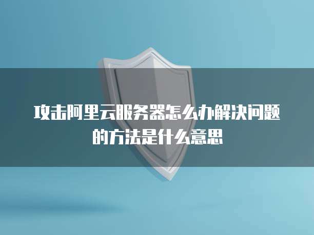 攻击阿里云服务器怎么办解决问题的方法是什么意思