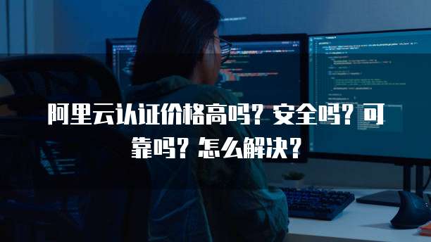 阿里云认证价格高吗？安全吗？可靠吗？怎么解决？