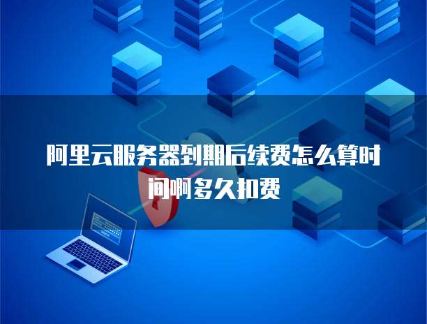 阿里云服务器到期后续费怎么算时间啊多久扣费