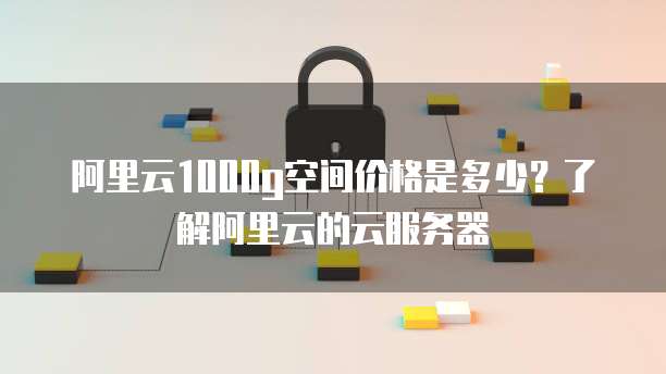 阿里云1000g空间价格是多少?了解阿里云的云服务器