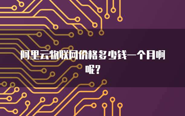 阿里云物联网价格多少钱一个月啊呢?