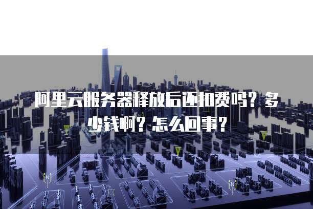 阿里云服务器释放后还扣费吗？多少钱啊？怎么回事？