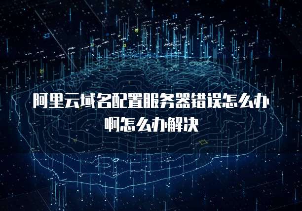 阿里云域名配置服务器错误怎么办啊怎么办解决