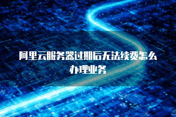 阿里云服务器过期后无法续费怎么办理业务