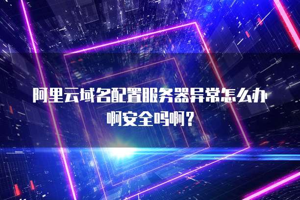 阿里云域名配置服务器异常怎么办啊安全吗啊?