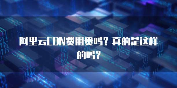 阿里云CDN费用贵吗?真的是这样的吗?