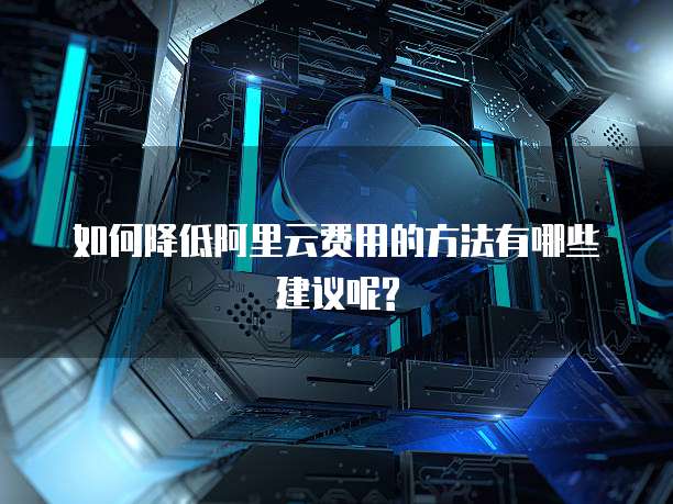 如何降低阿里云费用的方法有哪些建议呢?