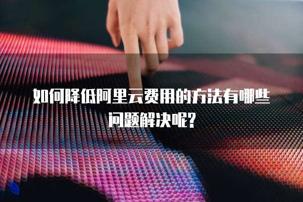 如何降低阿里云费用的方法有哪些问题解决呢?