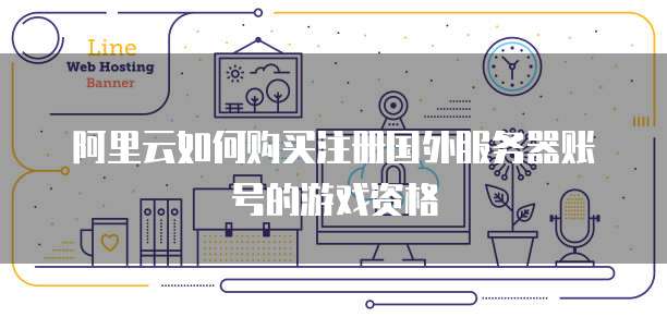 阿里云如何购买注册国外服务器账号的游戏资格