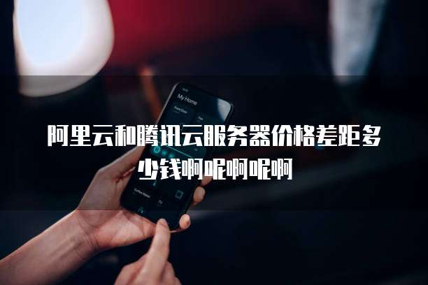 阿里云和腾讯云服务器价格差距多少钱啊呢啊呢啊