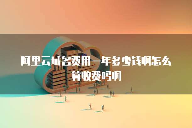 阿里云域名费用一年多少钱啊怎么算收费吗啊