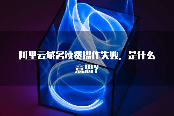 阿里云域名续费操作失败,是什么意思?