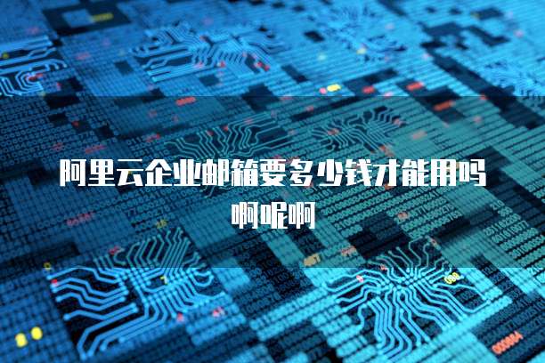 阿里云企业邮箱要多少钱才能用吗啊呢啊