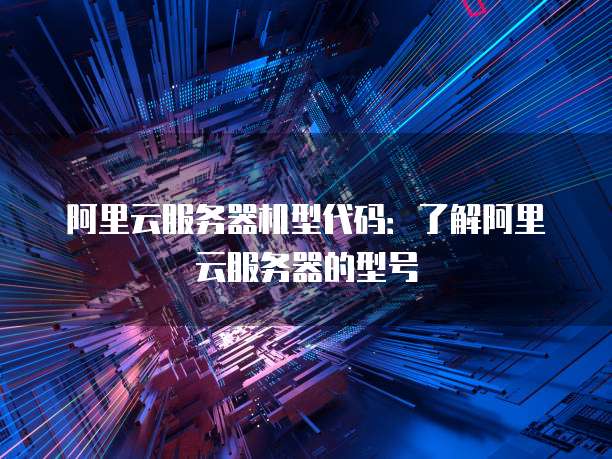 阿里云服务器机型代码:了解阿里云服务器的型号