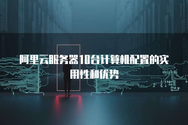 阿里云服务器10台计算机配置的实用性和优势