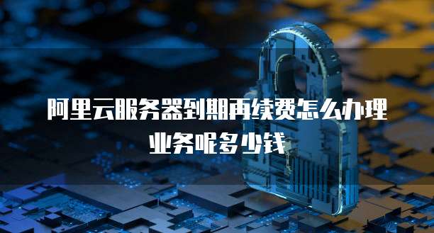 阿里云服务器到期再续费怎么办理业务呢多少钱