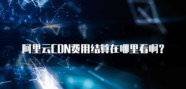 阿里云CDN费用结算在哪里看啊?