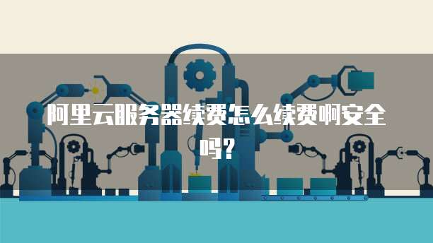 阿里云服务器续费怎么续费啊安全吗?
