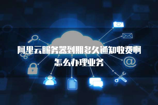 阿里云服务器到期多久通知收费啊怎么办理业务