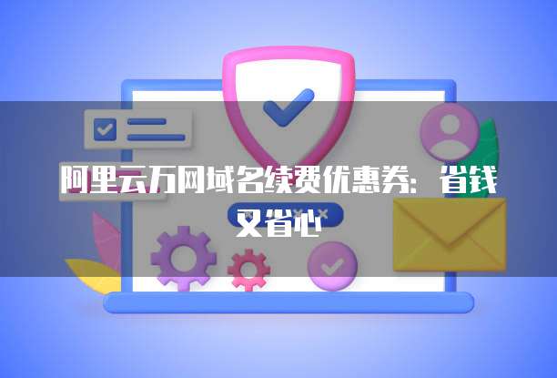 阿里云万网域名续费优惠券:省钱又省心