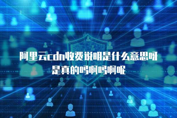 阿里云cdn收费说明是什么意思呀是真的吗啊吗啊呢