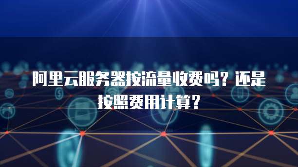 阿里云服务器按流量收费吗?还是按照费用计算?