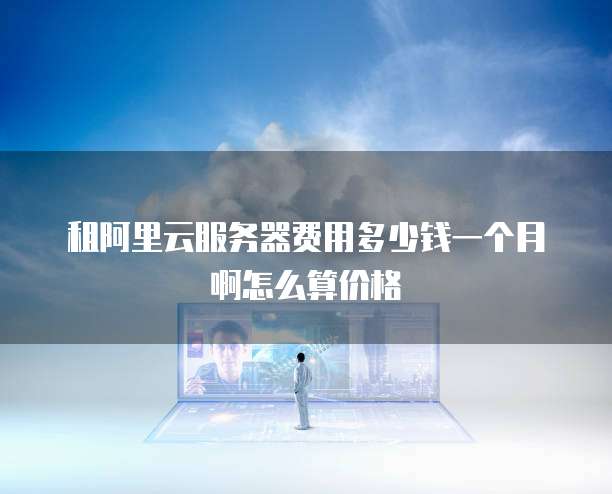 租阿里云服务器费用多少钱一个月啊怎么算价格
