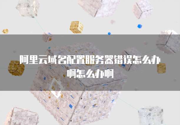 阿里云域名配置服务器错误怎么办啊怎么办啊