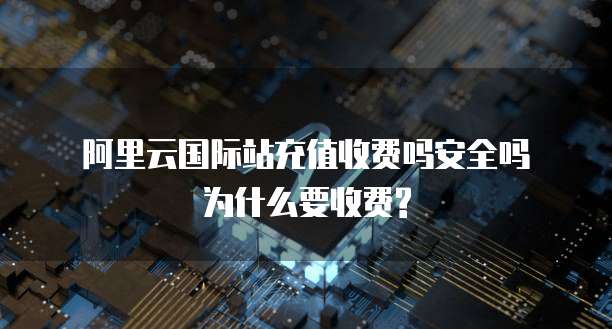  阿里云国际站充值收费吗安全吗为什么要收费?
