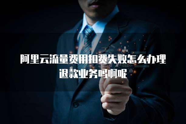 阿里云流量费用扣费失败怎么办理退款业务吗啊呢