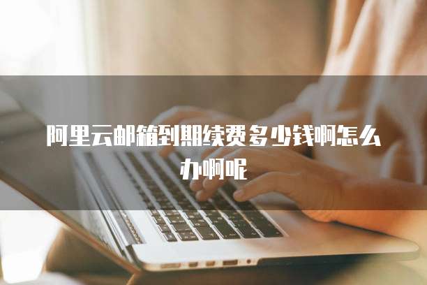 阿里云邮箱到期续费多少钱啊怎么办啊呢