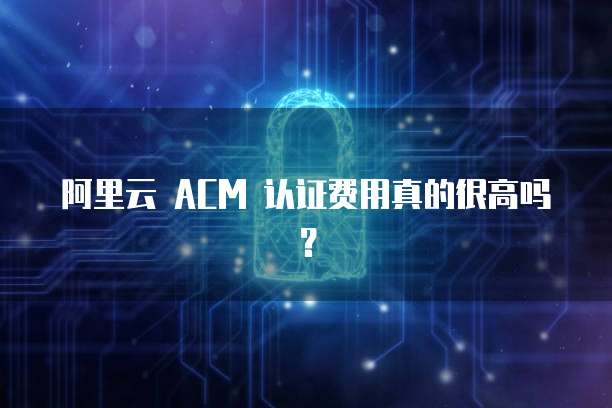 阿里云 ACM 认证费用真的很高吗?