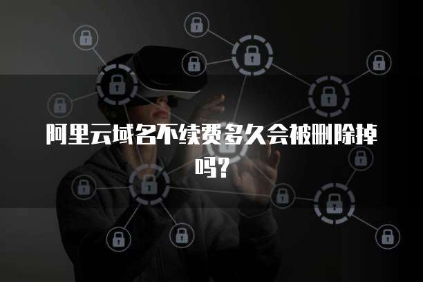 阿里云域名不续费多久会被删除掉吗?